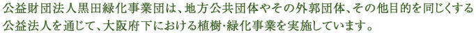 公益財団法人黒田緑化事業団は、地方公共団体やその外郭団体、その他目的を同じくする公益法人を通じて、大阪府下における植樹・緑化事業を実施しています。